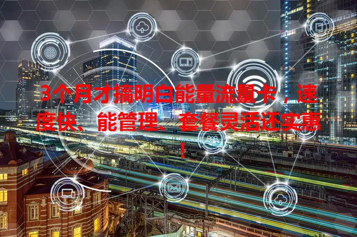 3个月才搞明白能量流量卡，速度快、能管理、套餐灵活还实惠！
