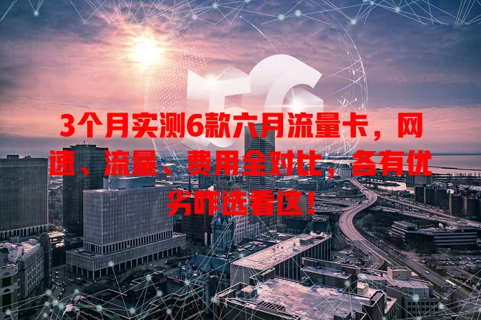 3个月实测6款六月流量卡，网速、流量、费用全对比，各有优劣咋选看这！
