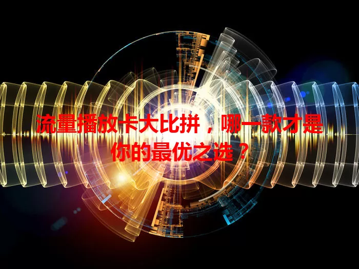 流量播放卡大比拼，哪一款才是你的最优之选？