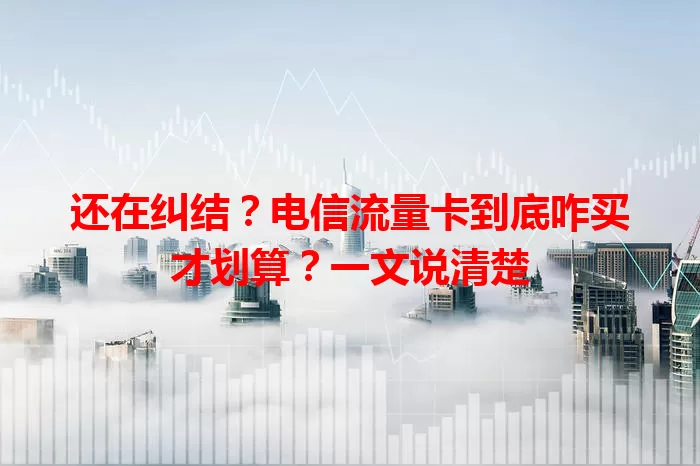 还在纠结？电信流量卡到底咋买才划算？一文说清楚