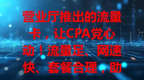 营业厅推出的流量卡，让CPA党心动！流量足、网速快、套餐合理，助其便捷学习工作，快来看看！