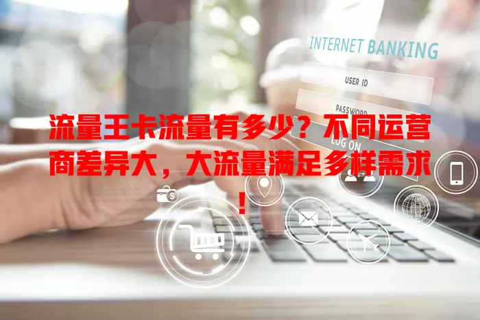 流量王卡流量有多少？不同运营商差异大，大流量满足多样需求！