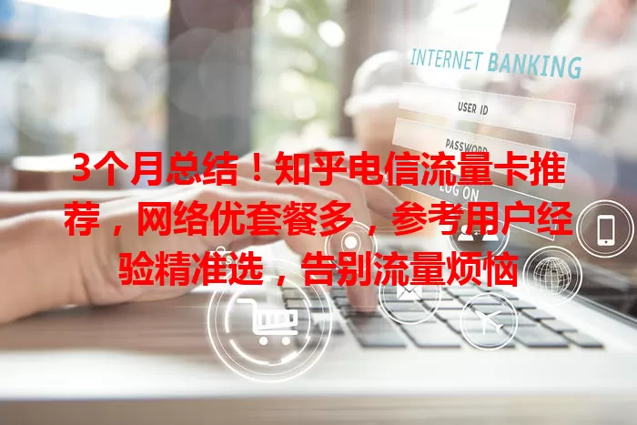 3个月总结！知乎电信流量卡推荐，网络优套餐多，参考用户经验精准选，告别流量烦恼
