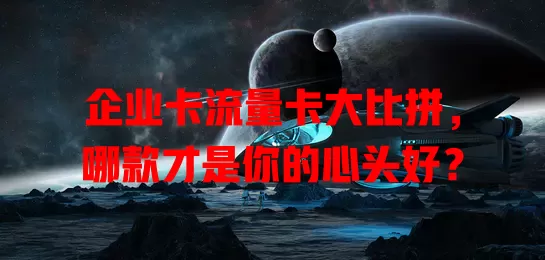 企业卡流量卡大比拼，哪款才是你的心头好？