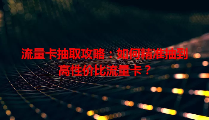 流量卡抽取攻略：如何精准抽到高性价比流量卡？