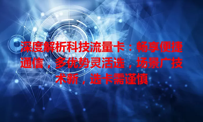 深度解析科技流量卡：畅享便捷通信，多优势灵活选，场景广技术新，选卡需谨慎