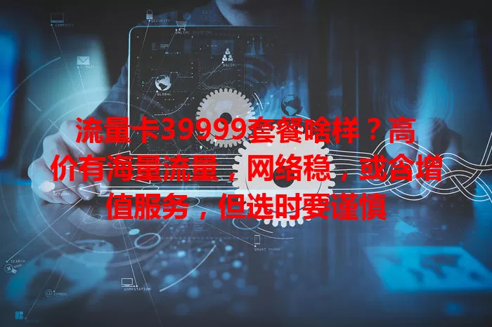 流量卡39999套餐啥样？高价有海量流量，网络稳，或含增值服务，但选时要谨慎