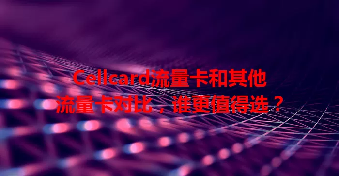 Cellcard流量卡和其他流量卡对比，谁更值得选？