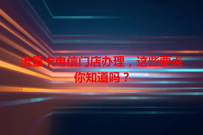 流量卡电信门店办理，这些要点你知道吗？