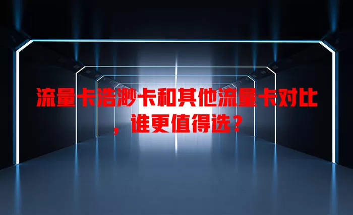 流量卡浩渺卡和其他流量卡对比，谁更值得选？