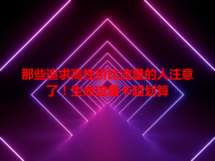 那些追求高性价比流量的人注意了！生命流量卡超划算