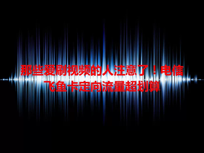 那些爱刷视频的人注意了！电信飞鱼卡定向流量超划算