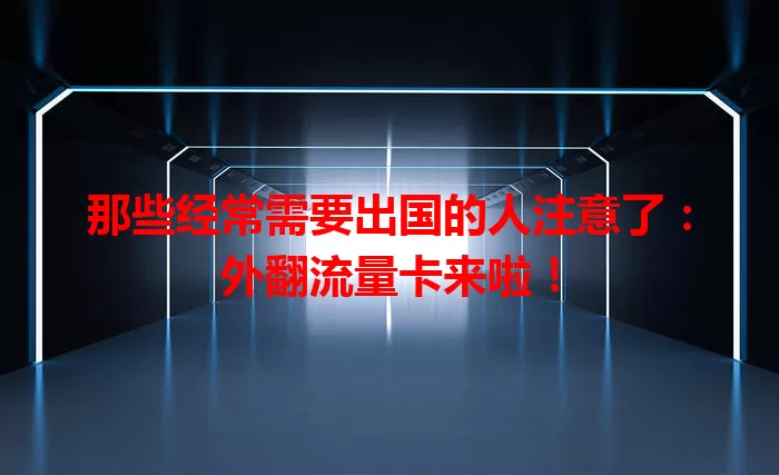 那些经常需要出国的人注意了：外翻流量卡来啦！