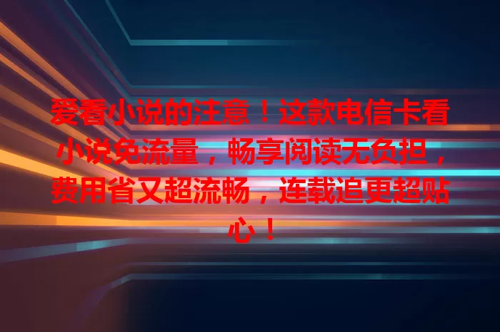 爱看小说的注意！这款电信卡看小说免流量，畅享阅读无负担，费用省又超流畅，连载追更超贴心！
