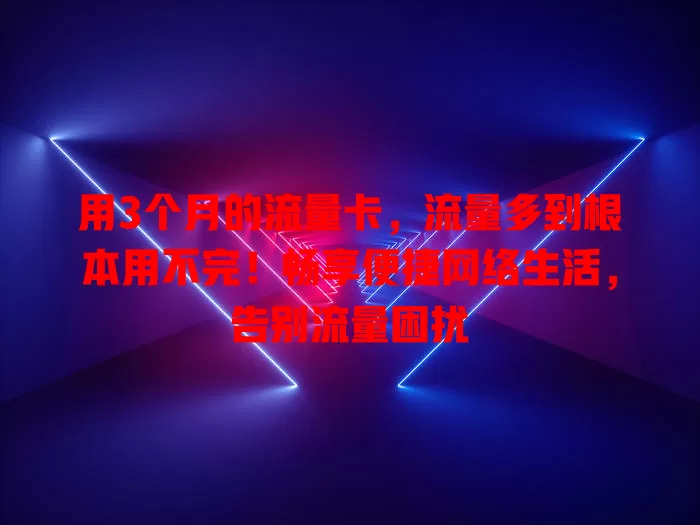 用3个月的流量卡，流量多到根本用不完！畅享便捷网络生活，告别流量困扰