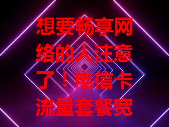 想要畅享网络的人注意了！电信卡流量套餐宽带超划算