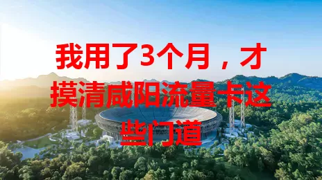我用了3个月，才摸清咸阳流量卡这些门道