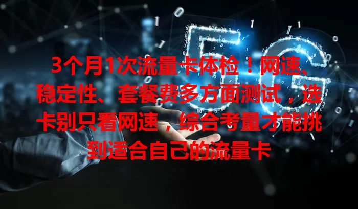 3个月1次流量卡体检！网速、稳定性、套餐费多方面测试，选卡别只看网速，综合考量才能挑到适合自己的流量卡