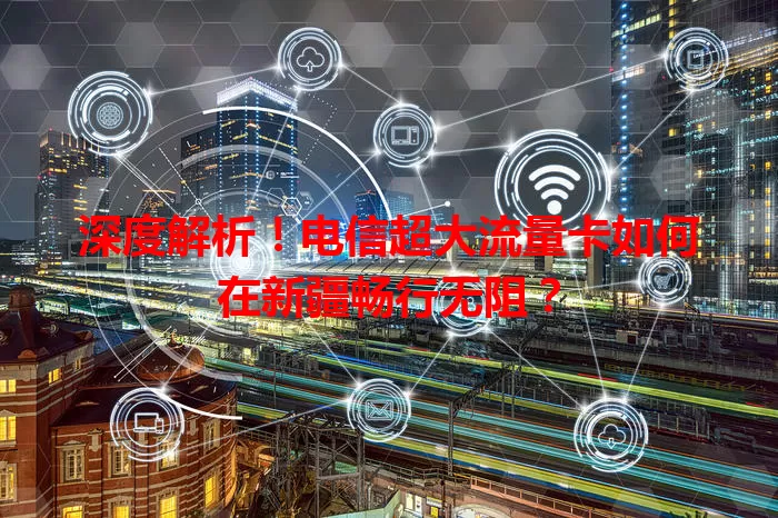 深度解析！电信超大流量卡如何在新疆畅行无阻？