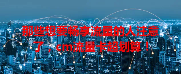 那些想要畅享流量的人注意了，cm流量卡超划算！