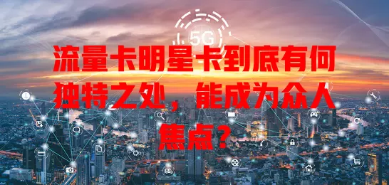 流量卡明星卡到底有何独特之处，能成为众人焦点？