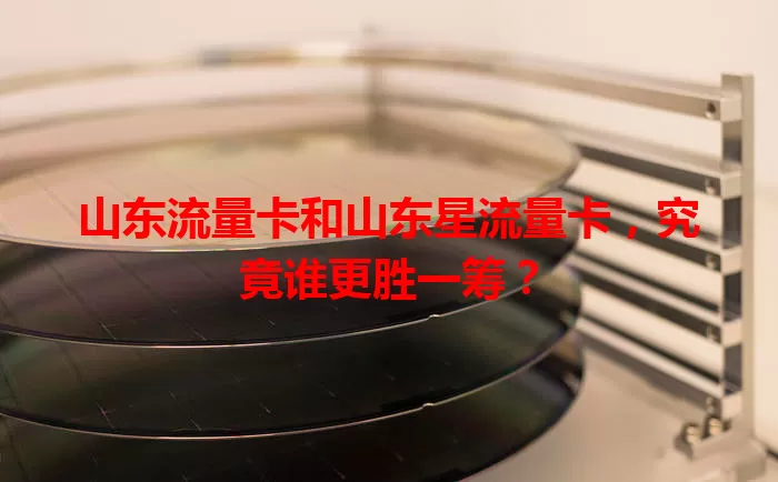 山东流量卡和山东星流量卡，究竟谁更胜一筹？