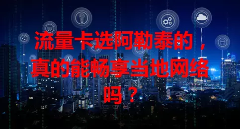 流量卡选阿勒泰的，真的能畅享当地网络吗？