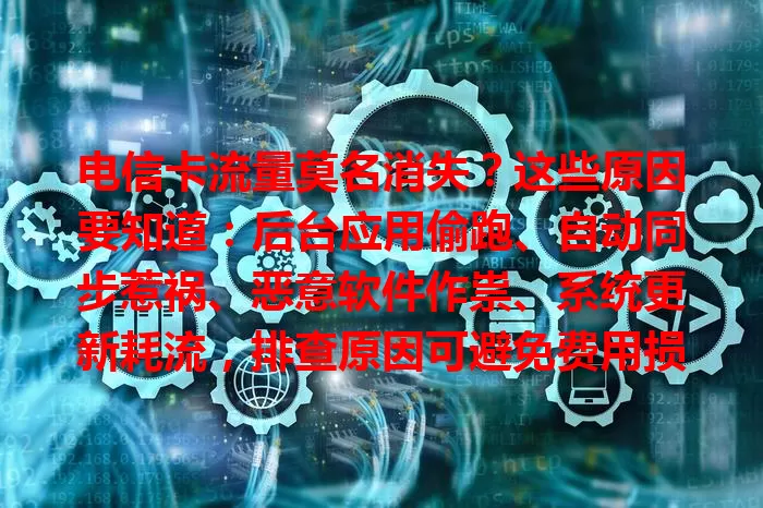 电信卡流量莫名消失？这些原因要知道：后台应用偷跑、自动同步惹祸、恶意软件作祟、系统更新耗流，排查原因可避免费用损失，安心用流量