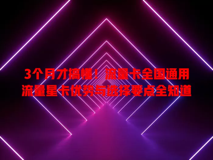 3个月才搞懂！流量卡全国通用流量星卡优势与选择要点全知道