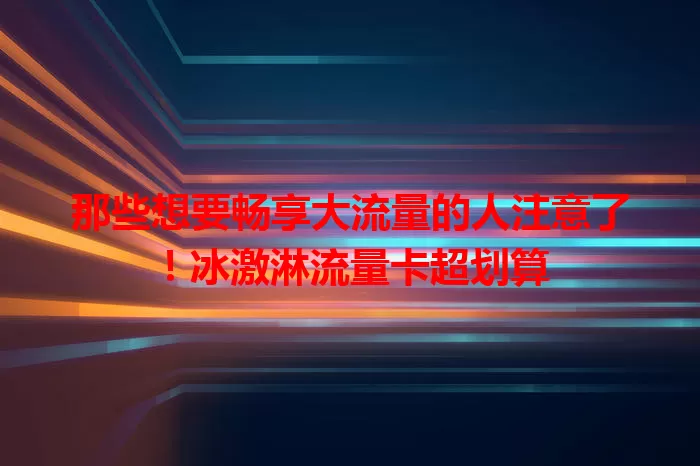 那些想要畅享大流量的人注意了！冰激淋流量卡超划算