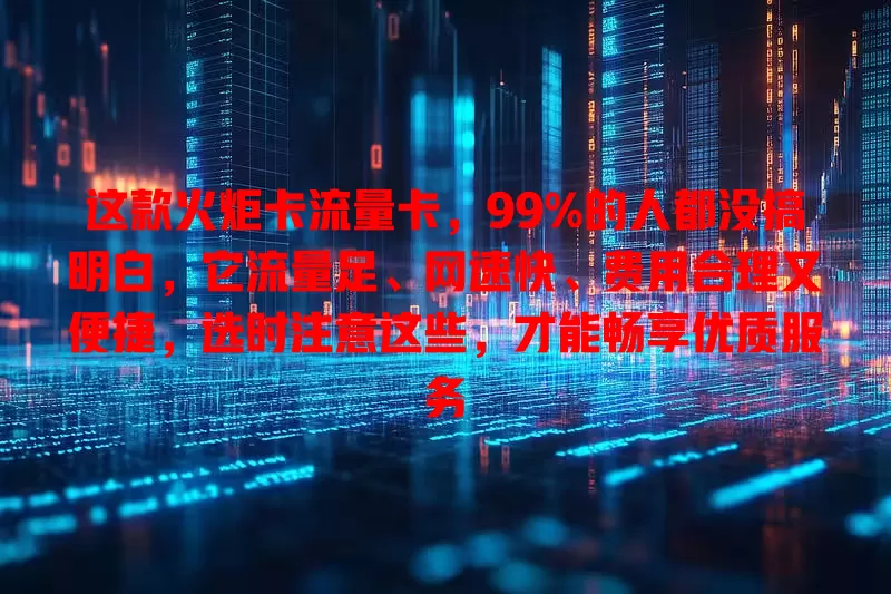 这款火炬卡流量卡，99%的人都没搞明白，它流量足、网速快、费用合理又便捷，选时注意这些，才能畅享优质服务