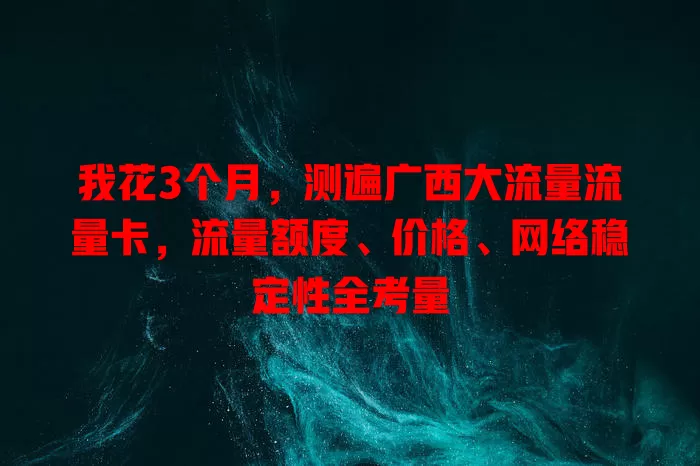 我花3个月，测遍广西大流量流量卡，流量额度、价格、网络稳定性全考量