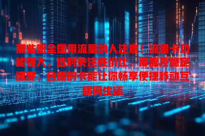 那些想全国用流量的人注意！流量卡功能强大，选时关注性价比、覆盖及稳定速度，合适的卡能让你畅享便捷移动互联网生活