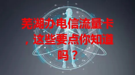 芜湖办电信流量卡，这些要点你知道吗？
