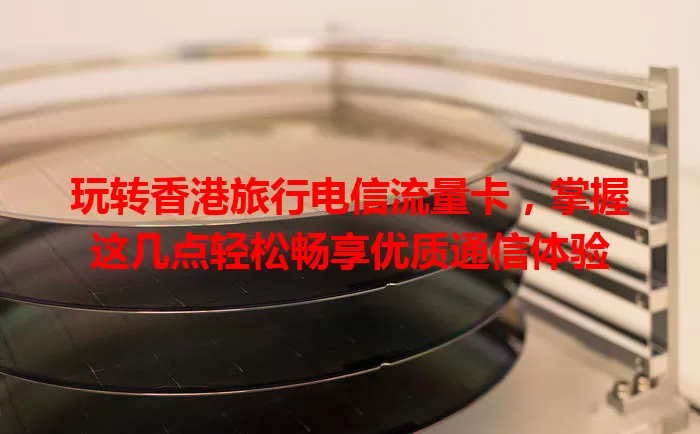 玩转香港旅行电信流量卡，掌握这几点轻松畅享优质通信体验