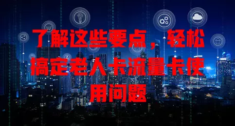 了解这些要点，轻松搞定老人卡流量卡使用问题