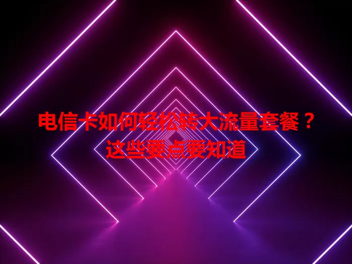 电信卡如何轻松转大流量套餐？这些要点要知道