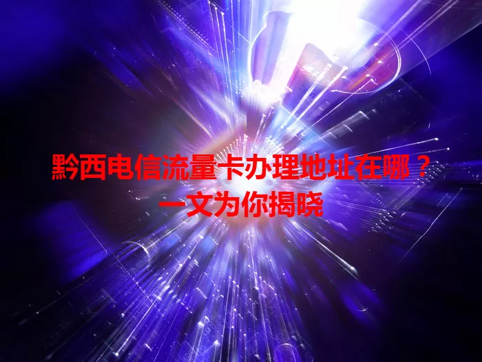 黔西电信流量卡办理地址在哪？一文为你揭晓