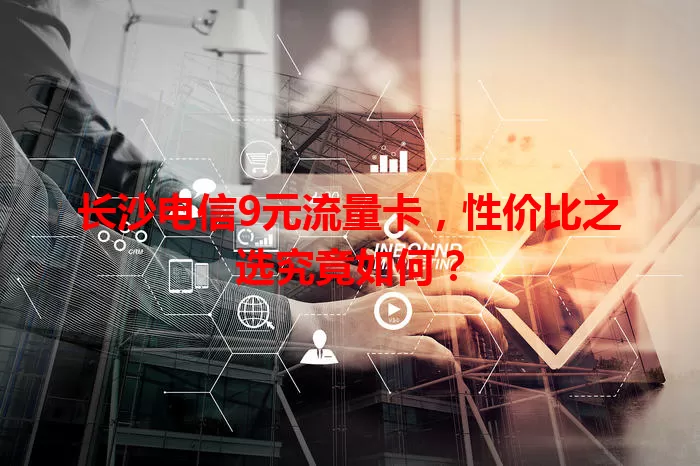 长沙电信9元流量卡，性价比之选究竟如何？