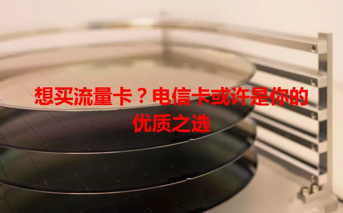 想买流量卡？电信卡或许是你的优质之选