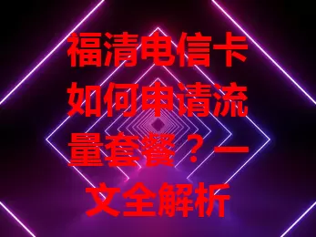 福清电信卡如何申请流量套餐？一文全解析