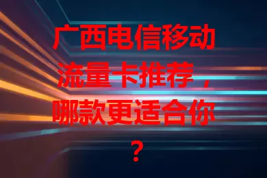 广西电信移动流量卡推荐，哪款更适合你？