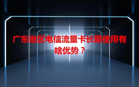 广东地区电信流量卡长期使用有啥优势？