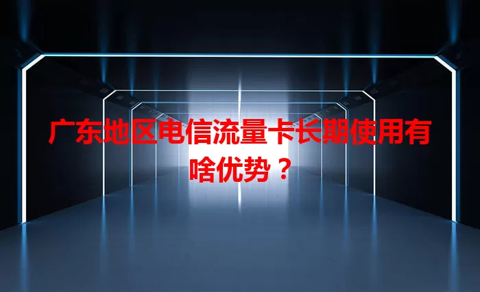 广东地区电信流量卡长期使用有啥优势？