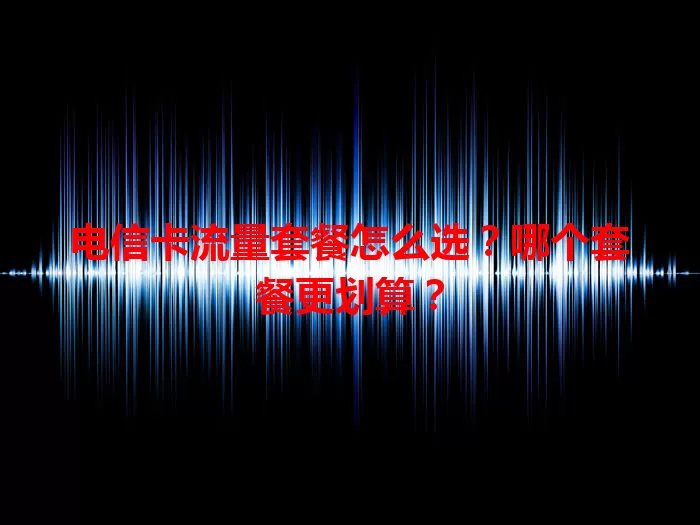 电信卡流量套餐怎么选？哪个套餐更划算？
