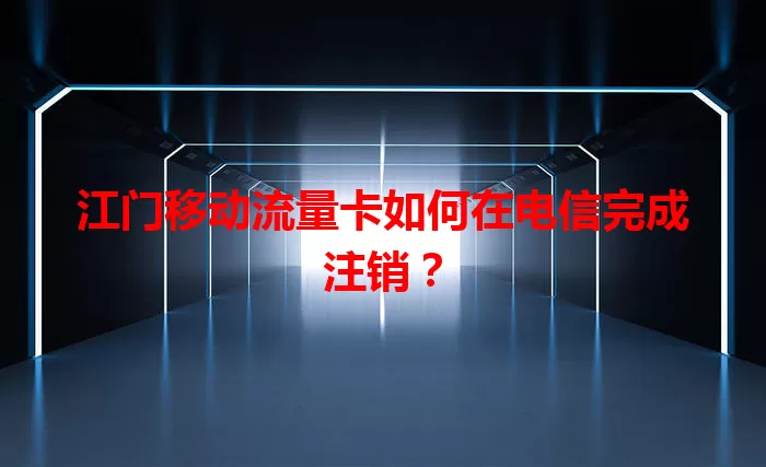 江门移动流量卡如何在电信完成注销？