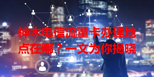 神木电信流量卡办理地点在哪？一文为你揭晓