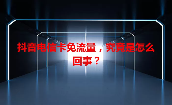 抖音电信卡免流量，究竟是怎么回事？