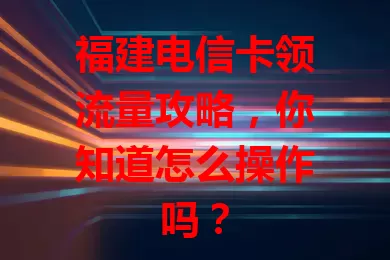 福建电信卡领流量攻略，你知道怎么操作吗？