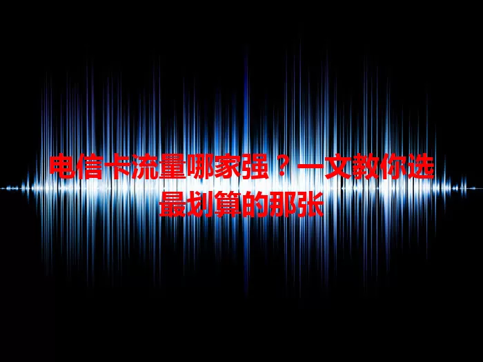电信卡流量哪家强？一文教你选最划算的那张